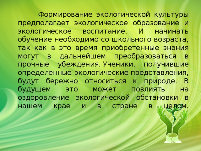              Формирование экологической культуры предполагает экологическое образование и экологическое воспитание. И начинать обучение необходимо со школьного возраста, так как в это время приобретенные знания могут в дальнейшем преобразоваться в прочные убеждения. Ученики, получившие определенные экологические представления, будут бережно относиться к природе. В будущем это может повлиять на оздоровление экологической обстановки в нашем крае и в стране в целом.