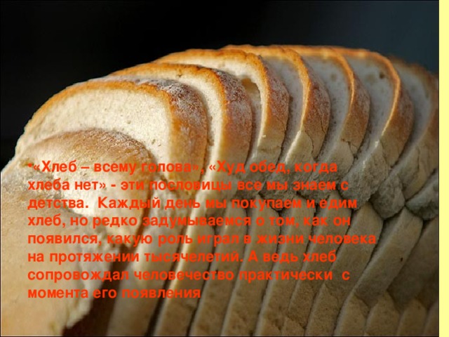 «Хлеб – всему голова», «Худ обед, когда хлеба нет» - эти пословицы все мы знаем с детства.  Каждый день мы покупаем и едим хлеб, но редко задумываемся о том, как он появился, какую роль играл в жизни человека на протяжении тысячелетий. А ведь хлеб сопровождал человечество практически  с   момента его появления