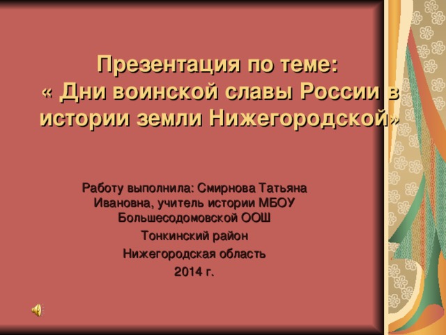 Презентация по теме:  « Дни воинской славы России в истории земли Нижегородской» Работу выполнила: Смирнова Татьяна Ивановна, учитель истории МБОУ Большесодомовской ООШ Тонкинский район Нижегородская область 2014 г.