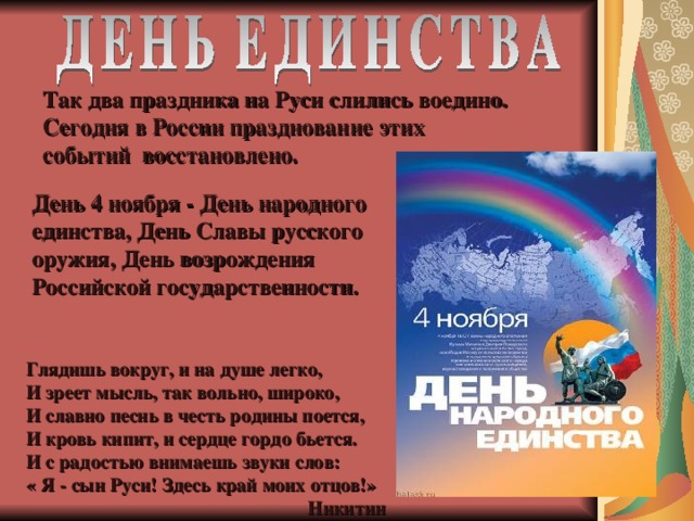 Так два праздника на Руси слились воедино. Сегодня в России празднование этих событий восстановлено. День 4 ноября - День народного единства, День Славы русского оружия, День возрождения Российской государственности. Глядишь вокруг, и на душе легко, И зреет мысль, так вольно, широко, И славно песнь в честь родины поется, И кровь кипит, и сердце гордо бьется. И с радостью внимаешь звуки слов: « Я - сын Руси! Здесь край моих отцов!»  Никитин