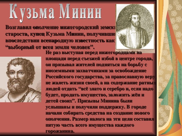 Возглавил ополчение нижегородский земский староста, купец Кузьма Минин, получивший впоследствии всенародную известность как “выборный от всея земли человек”.  Не раз выступая перед нижегородцами на площади перед съезжей избой в центре города, он призывал жителей подняться на борьбу с иноземными захватчиками за освобождение Российского государства, за православную веру, не жалеть жизни своей, а на содержание ратных людей отдать “всё злато и серебро и, если надо будет, продать имущество, заложить жён и детей своих”. Призывы Минина были услышаны и получили поддержку. В городе начали собирать средства на создание нового ополчения. Размер налога на эти цели составил пятую часть всего имущества каждого горожанина.