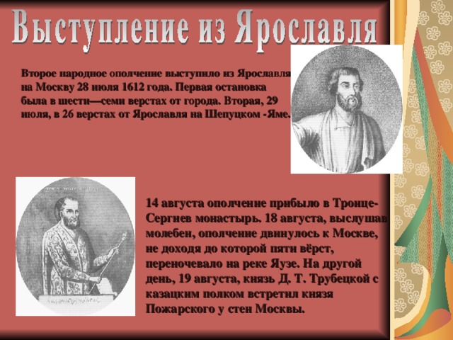 Второе народное ополчение выступило из Ярославля на Москву 28 июля 1612 года. Первая остановка была в шести—семи верстах от города. Вторая, 29 июля, в 26 верстах от Ярославля на Шепуцком -Яме. 14 августа ополчение прибыло в Троице-Сергиев монастырь. 18 августа, выслушав молебен, ополчение двинулось к Москве, не доходя до которой пяти вёрст, переночевало на реке Яузе. На другой день, 19 августа, князь Д. Т. Трубецкой с казацким полком встретил князя Пожарского у стен Москвы.