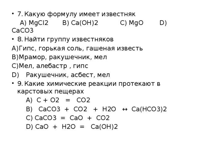 7.  Какую формулу имеет известняк  А) MgCl2 B) Ca(OH)2 C) MgO D) CaCO3 8.  Найти группу известняков A)  Гипс, горькая соль, гашеная известь B)  Мрамор, ракушечник, мел C)  Мел, алебастр , гипс D)  Ракушечник, асбест, мел 9.  Какие химические реакции протекают в карстовых пещерах