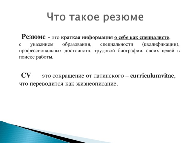 Резюме - это краткая информация  о себе как специалисте , с указанием образования, специальности (квалификации), профессиональных достоинств, трудовой биографии, своих целей в поиске работы.   CV — это сокращение от латинского – curriculumvitae , что переводится как жизнеописание.