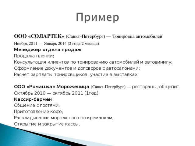 ООО «СОЛАРТЕК» (Санкт-Петербург) — Тонировка автомобилей Ноябрь 2011 — Январь 2014 (2 года 2 месяца) Менеджер отдела продаж Продажа пленки; Консультация клиентов по тонированию автомобилей и автовинилу; Оформление документов и договоров с автосалонами; Расчет зарплаты тонировщиков, участие в выставках. ООО «Ромашка» Мороженица (Санкт-Петербург) — рестораны, общепит Октябрь 2010 — октябрь 2011 (1год) Кассир-бармен Общение с гостями; Приготовление кофе; Раскладывание мороженого по креманкам; Открытие и закрытие кассы.