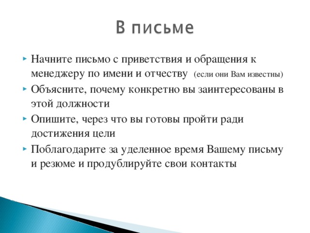 Начните письмо с приветствия и обращения к менеджеру по имени и отчеству (если они Вам известны) Объясните, почему конкретно вы заинтересованы в этой должности Опишите, через что вы готовы пройти ради достижения цели Поблагодарите за уделенное время Вашему письму и резюме и продублируйте свои контакты