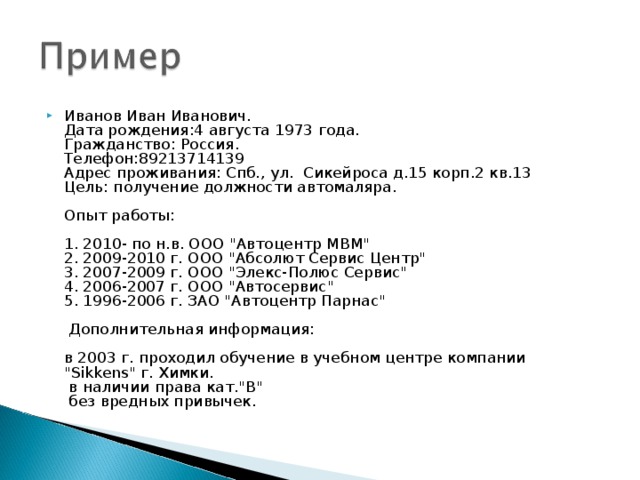 Иванов Иван Иванович.  Дата рождения:4 августа 1973 года.  Гражданство: Россия.  Телефон:89213714139  Адрес проживания: Спб., ул. Сикейроса д.15 корп.2 кв.13  Цель: получение должности автомаляра.   Опыт работы:   1. 2010- по н.в. ООО 