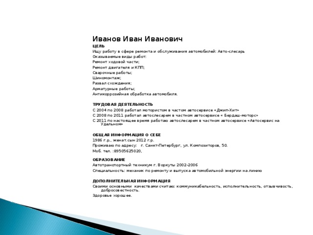 Иванов Иван Иванович ЦЕЛЬ Ищу работу в сфере ремонта и обслуживания автомобилей: Авто-слесарь Оказываемые виды работ: Ремонт ходовой части; Ремонт двигателя и КПП; Сварочные работы; Шиномонтаж; Развал схождения; Арматурные работы; Антикоррозийная обработка автомобиля.   ТРУДОВАЯ ДЕЯТЕЛЬНОСТЬ С 2004 по 2008 работал мотористом в частом автосервисе «Джип-Хит» С 2008 по 2011 работал автослесарем в частном автосервисе « Бердаш-моторс» С 2011 по настоящее время работаю автослесарем в частном автосервисе «Автосервис на Удельном»   ОБЩАЯ ИНФОРМАЦИЯ О СЕБЕ 1986 г.р., женат.сын 2012 г.р. Проживаю по адресу: г. Санкт-Петербург, ул. Композиторов, 50. Моб. тел. :89505625020,   ОБРАЗОВАНИЕ Автотранспортный техникум г. Воркуты 2002-2006 Специальность: механик по ремонту и выпуска автомобильной энергии на линию    ДОПОЛНИТЕЛЬНАЯ ИНФОРМАЦИЯ Своими основными качествами считаю: коммуникабельность, исполнительность, отзывчивость, добросовестность. Здоровье хорошее.  