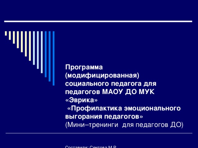 Программа  (модифицированная)  социального педагога для педагогов МАОУ ДО МУК «Эврика»  «Профилактика эмоционального выгорания педагогов»  (Мини–тренинги для педагогов ДО)    Составили: Сеитова М.Р.  социальный педагог,  Тайгулова Т.П.  Преподаватель