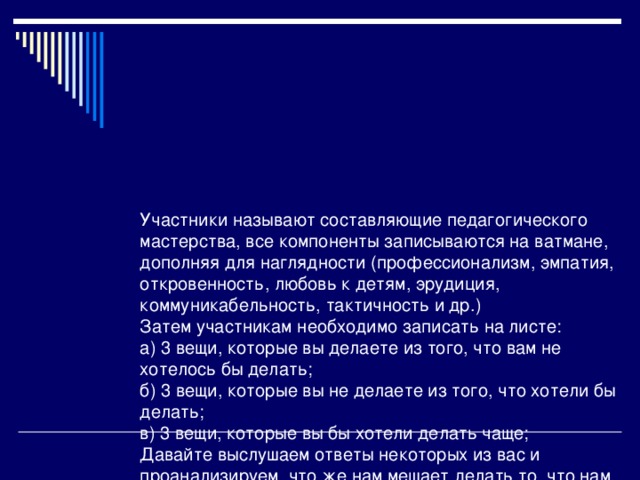 Участники называют составляющие педагогического мастерства, все компоненты записываются на ватмане, дополняя для наглядности (профессионализм, эмпатия, откровенность, любовь к детям, эрудиция, коммуникабельность, тактичность и др.)  Затем участникам необходимо записать на листе:  а) 3 вещи, которые вы делаете из того, что вам не хотелось бы делать;  б) 3 вещи, которые вы не делаете из того, что хотели бы делать;  в) 3 вещи, которые вы бы хотели делать чаще;  Давайте выслушаем ответы некоторых из вас и проанализируем, что же нам мешает делать то, что нам нравиться, и что необходимо исправить в сложившейся ситуации.