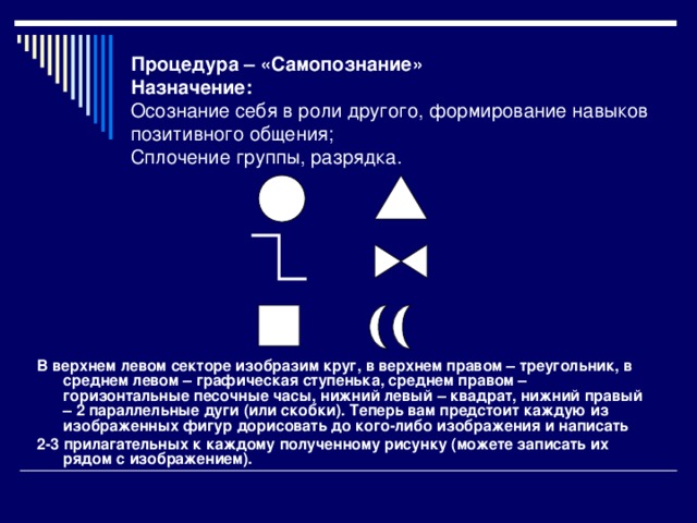 Процедура – «Самопознание»  Назначение:  Осознание себя в роли другого, формирование навыков позитивного общения;  Сплочение группы, разрядка.   В верхнем левом секторе изобразим круг, в верхнем правом – треугольник, в среднем левом – графическая ступенька, среднем правом – горизонтальные песочные часы, нижний левый – квадрат, нижний правый – 2 параллельные дуги (или скобки). Теперь вам предстоит каждую из изображенных фигур дорисовать до кого-либо изображения и написать 2-3 прилагательных к каждому полученному рисунку (можете записать их рядом с изображением).