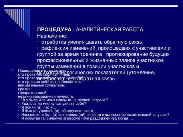 ПРОЦЕДУРА - АНАЛИТИЧЕСКАЯ РАБОТА.  Назначение:  · отработка умения давать обратную связь;  · рефлексия изменений, происшедших с участниками и группой за время тренинга· прогнозирование будущих профессиональных и жизненных планов участников группы изменений в позиции участников и психофизиологических показателей (утомление, интерес и т. д.). Обратная связь.