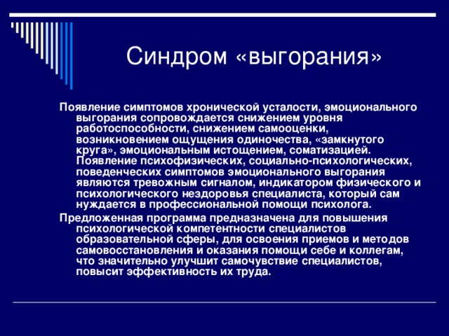 Синдром «выгорания» Появление симптомов хронической усталости, эмоционального выгорания сопровождается снижением уровня работоспособности, снижением самооценки, возникновением ощущения одиночества, «замкнутого круга», эмоциональным истощением, соматизацией. Появление психофизических, социально-психологических, поведенческих симптомов эмоционального выгорания являются тревожным сигналом, индикатором физического и психологического нездоровья специалиста, который сам нуждается в профессиональной помощи психолога. Предложенная программа предназначена для повышения психологической компетентности специалистов образовательной сферы, для освоения приемов и методов самовосстановления и оказания помощи себе и коллегам, что значительно улучшит самочувствие специалистов, повысит эффективность их труда.