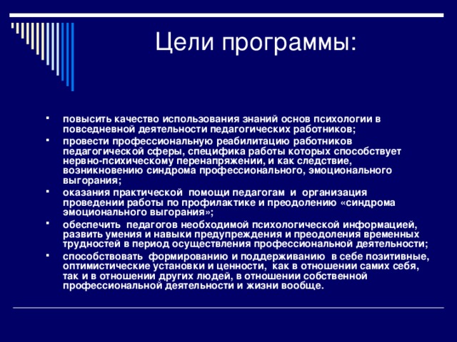 Цели программы:   повысить качество использования знаний основ психологии в повседневной деятельности педагогических работников; провести профессиональную реабилитацию работников педагогической сферы, специфика работы которых способствует нервно-психическому перенапряжении, и как следствие, возникновению синдрома профессионального, эмоционального выгорания; оказания практической помощи педагогам и организация проведении работы по профилактике и преодолению «синдрома эмоционального выгорания»; обеспечить педагогов необходимой психологической информацией, развить умения и навыки предупреждения и преодоления временных трудностей в период осуществления профессиональной деятельности; способствовать формированию и поддерживанию в себе позитивные, оптимистические установки и ценности, как в отношении самих себя, так и в отношении других людей, в отношении собственной профессиональной деятельности и жизни вообще.