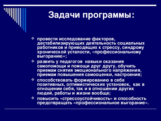 Задачи программы:   провести исследование факторов, дестабилизирующих деятельность социальных работников и приводящих к стрессу, синдрому хронической усталости, «профессиональному выгоранию»; развить у педагогов навыки оказания самопомощи и помощи друг другу, обучить приемам снятия эмоционального напряжения, приемам повышения самооценки, настроения; способствовать формированию в себе позитивных, оптимистических установок, как в отношении себя, так и в отношении других людей, работы и жизни вообще; повысить «стрессоустойчивость» и способность предотвращать «профессиональное выгорание».