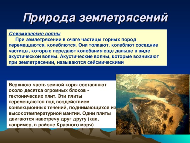 Природа землетрясений Сейсмические волны  При землетрясении в очаге частицы горных пород перемещаются, колеблются. Они толкают, колеблют соседние частицы, которые передают колебания еще дальше в виде акустической волны. Акустические волны, которые возникают при землетрясении, называются сейсмическими . Верхнюю часть земной коры составляют около десятка огромных блоков - тектонических плит. Эти плиты перемещаются под воздействием конвекционных течений, поднимающихся из высокотемпературной мантии. Одни плиты двигаются навстречу друг другу (как, например, в районе Красного моря)