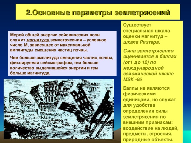 2.Основные параметры землетрясений Существует специальная шкала оценки магнитуд – шкала Рихтера. Сила землетрясения оценивается в баллах (от1 до 12)  по международной сейсмической шкале М S К -86 Баллы не являются физическими единицами, но служат для удобства определения силы землетрясения по внешним признакам: воздействие на людей, предметы, строения, природные объекты. Мерой общей энергии сейсмических волн служит магнитуда землетрясения – условное число М, зависящее от максимальной амплитуды смещения частиц почвы. Чем больше амплитуда смещения частиц почвы, фиксируемая сейсмографом, тем больше количество выделившейся энергии и тем больше магнитуда.