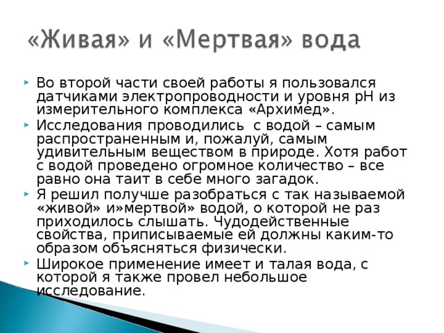 Во второй части своей работы я пользовался датчиками электропроводности и уровня pH из измерительного комплекса «Архимед». Исследования проводились с водой – самым распространенным и, пожалуй, самым удивительным веществом в природе. Хотя работ с водой проведено огромное количество – все равно она таит в себе много загадок. Я решил получше разобраться с так называемой «живой» и»мертвой» водой, о которой не раз приходилось слышать. Чудодейственные свойства, приписываемые ей должны каким-то образом объясняться физически. Широкое применение имеет и талая вода, с которой я также провел небольшое исследование.