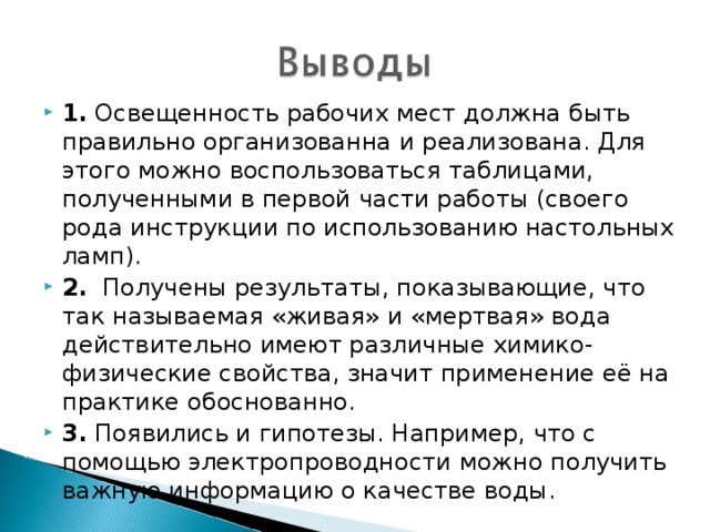 1. Освещенность рабочих мест должна быть правильно организованна и реализована. Для этого можно воспользоваться таблицами, полученными в первой части работы (своего рода инструкции по использованию настольных ламп). 2. Получены результаты, показывающие, что так называемая «живая» и «мертвая» вода действительно имеют различные химико-физические свойства, значит применение её на практике обоснованно. 3. Появились и гипотезы. Например, что с помощью электропроводности можно получить важную информацию о качестве воды.