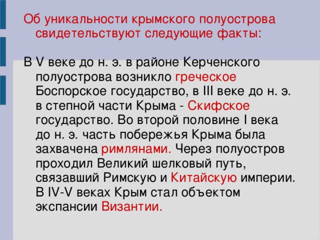 Об уникальности крымского полуострова свидетельствуют следующие факты: В V веке до н. э. в районе Керченского полуострова возникло греческое Боспорское государство, в III веке до н. э. в степной части Крыма - Скифское государство. Во второй половине I века до н. э. часть побережья Крыма была захвачена римлянами. Через полуостров проходил Великий шелковый путь, связавший Римскую и Китайскую империи. В IV-V веках Крым стал объектом экспансии Византии.