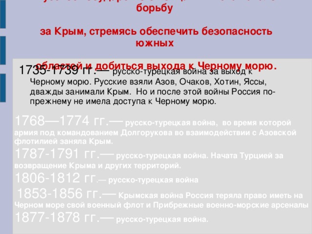 Русское государство с конца XVII века начало борьбу   за Крым, стремясь обеспечить безопасность южных   областей и добиться выхода к Черному морю.   1735-1739 гг.— русско-турецкая война за выход к Черному морю. Русские взяли Азов, Очаков, Хотин, Яссы, дважды занимали Крым. Но и после этой войны Россия по-прежнему не имела доступа к Черному морю. 1768—1774 гг.—  русско-турецкая война , во время которой армия под командованием Долгорукова во взаимодействии с Азовской флотилией заняла Крым. 1787-1791 гг.—  русско-турецкая война. Начата Турцией за возвращение Крыма и других территорий. 1806-1812 гг .— русско-турецкая война   1853-1856 гг.—  Крымская война Россия теряла право иметь на Черном море свой военный флот и Прибрежные военно-морские арсеналы  1877-1878 гг.—  русско-турецкая война.