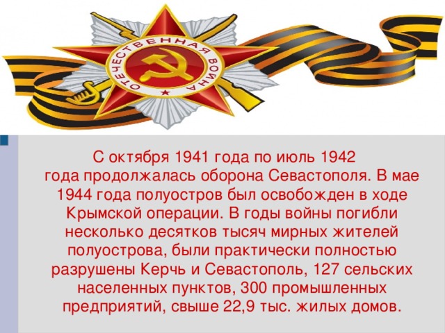 С октября 1941 года по июль 1942 года продолжалась оборона Севастополя. В мае 1944 года полуостров был освобожден в ходе Крымской операции. В годы войны погибли несколько десятков тысяч мирных жителей полуострова, были практически полностью разрушены Керчь и Севастополь, 127 сельских населенных пунктов, 300 промышленных предприятий, свыше 22,9 тыс. жилых домов.