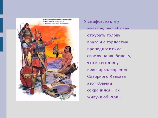 У скифов, как и у кельтов, был обычай отрубать голову врага и с гордостью преподносить ее своему царю. Земечу, что и сегодня у некоторых народов Северного Кавказа этот обычай сохранился. Так живучи обычаи!..