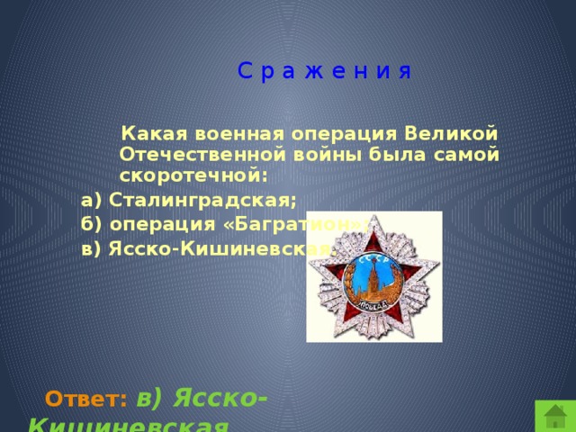 С р а ж е н и я  Какая военная операция Великой Отечественной войны была самой скоротечной: а) Сталинградская; б) операция «Багратион»; в) Ясско-Кишиневская.  Ответ:  в) Ясско-Кишиневская