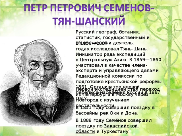 Русский географ, ботаник, статистик, государственный и общественный деятель. В 1856—1857 годах исследовал Тянь-Шань. Инициатор ряда экспедиций в Центральную Азию. В 1859—1860 участвовал в качестве члена-эксперта и управляющего делами Редакционной комиссии по подготовке крестьянской реформы 1861. Организатор первой переписи населения России в 1897 году. Первой экспедицией стал переход из Петербурга в Москву через Новгород с изучением растительности. В 1851 году совершил поездку в бассейны рек Оки и Дона. В 1888 году Семёнов совершил поездку по  Закаспийской области  и Туркестану