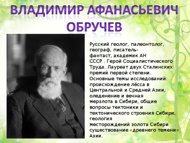 Русский геолог, палеонтолог, географ, писатель-фантаст, академик АН СССР . Герой Социалистического Труда. Лауреат двух Сталинских премий первой степени. Основные темы исследований: происхождение лёсса в Центральной и Средней Азии, оледенение и вечная мерзлота в Сибири, общие вопросы тектоники и тектонического строения Сибири, геология месторождений золота Сибири существование «древнего темени» Азии.