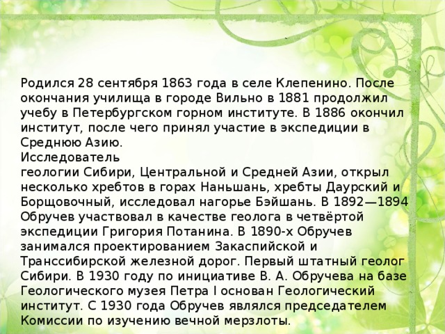 Родился 28 сентября 1863 года в селе Клепенино. После окончания училища в городе Вильно в 1881 продолжил учебу в Петербургском горном институте. В 1886 окончил институт, после чего принял участие в экспедиции в Среднюю Азию. Исследователь геологии Сибири, Центральной и Средней Азии, открыл несколько хребтов в горах Наньшань, хребты Даурский и Борщовочный, исследовал нагорье Бэйшань. В 1892—1894 Обручев участвовал в качестве геолога в четвёртой экспедиции Григория Потанина. В 1890-х Обручев занимался проектированием Закаспийской и Транссибирской железной дорог. Первый штатный геолог Сибири. В 1930 году по инициативе В. А. Обручева на базе Геологического музея Петра I основан Геологический институт. С 1930 года Обручев являлся председателем Комиссии по изучению вечной мерзлоты.