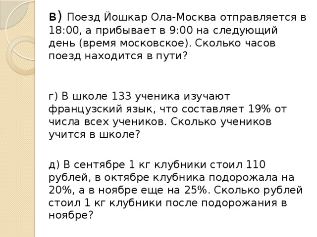 в) Поезд Йошкар Ола-Москва отправляется в 18:00, а прибывает в 9:00 на следующий день (время московское). Сколько часов поезд находится в пути?    г) В школе 133 ученика изучают французский язык, что составляет 19% от числа всех учеников. Сколько учеников учится в школе? д) В сентябре 1 кг клубники стоил 110 рублей, в октябре клубника подорожала на 20%, а в ноябре еще на 25%. Сколько рублей стоил 1 кг клубники после подорожания в ноябре?