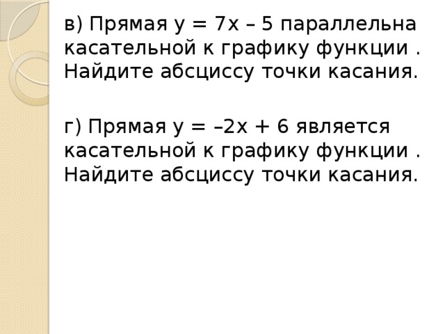 в) Прямая y = 7x – 5 параллельна касательной к графику функции . Найдите абсциссу точки касания.  г) Прямая y = –2x + 6 является касательной к графику функции . Найдите абсциссу точки касания.