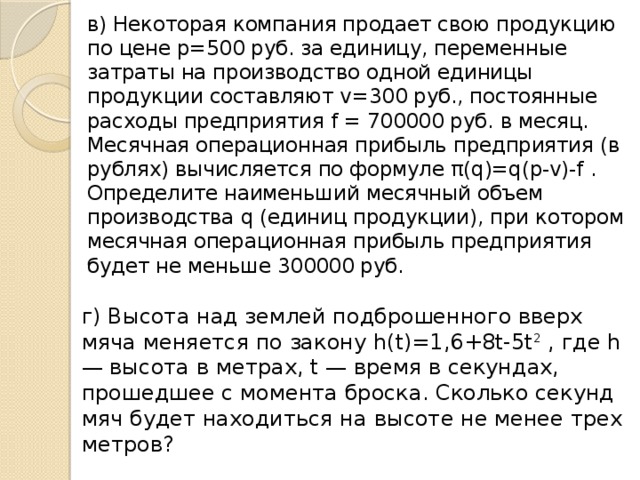 в) Некоторая компания продает свою продукцию по цене p=500 руб. за единицу, переменные затраты на производство одной единицы продукции составляют v=300 руб., постоянные расходы предприятия f = 700000 руб. в месяц. Месячная операционная прибыль предприятия (в рублях) вычисляется по формуле π(q)=q(p-v)-f . Определите наименьший месячный объeм производства q (единиц продукции), при котором месячная операционная прибыль предприятия будет не меньше 300000 руб. г) Высота над землeй подброшенного вверх мяча меняется по закону h(t)=1,6+8t-5t 2 , где h — высота в метрах, t — время в секундах, прошедшее с момента броска. Сколько секунд мяч будет находиться на высоте не менее трeх метров?