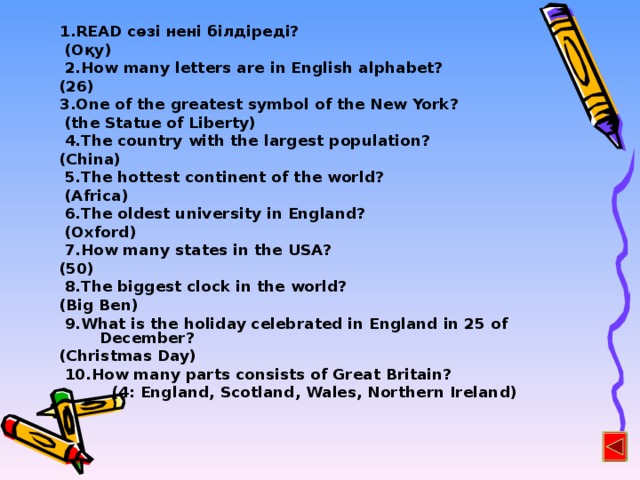 1.READ сөзі нені білдіреді?  (Оқу)  2.How  many letters are in English alphabet? (26) 3.One of the greatest symbol of the New York?  (the Statue of Liberty)  4.The country with the largest population? (China)  5.The hottest continent of the world?  (Africa)  6.The oldest university in England?  (Oxford)  7.How many states in the USA? (50)  8.The biggest clock in the world? (Big Ben)  9.What is the holiday celebrated in England in 25 of December? (Christmas Day)  10.How many parts consists of Great Britain?  (4: England, Scotland, Wales, Northern Ireland)