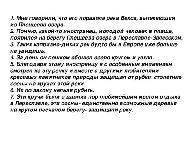 1. Мне говорили, что его поразила река Векса, вытекающая из Плещеева озера. 2. Помню, какой-то иностранец, молодой человек в плаще, появился на берегу Плещеева озера в Переславле-Залесском. 3. Таких капризно-диких рек будто бы в Европе уже больше не увидишь. 4. За день он пешком обошел озеро кругом и уехал. 5. Благодаря этому иностранцу я с особенным вниманием смотрел на эту речку и вместе с другими любителями красивых памятников природы защищал от рубки столетние сосны на кручах этой реки. 6. Их по закону нельзя рубить. 7. Эти кручи были с давних пор любимейшим местом отдыха в Переславле, эти сосны- единственно возможные деревья на крутом песчаном берегу- защищали реку.