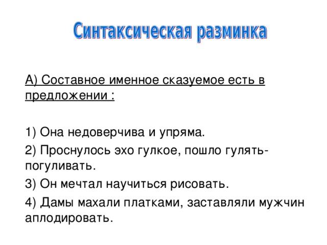 А) Составное именное сказуемое есть в предложении :   1) Она недоверчива и упряма. 2) Проснулось эхо гулкое, пошло гулять-погуливать. 3) Он мечтал научиться рисовать. 4) Дамы махали платками, заставляли мужчин аплодировать.