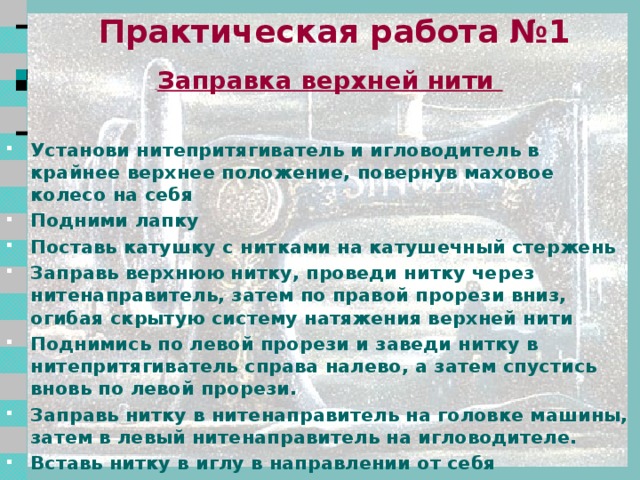 Правила техники безопасности Свет должен падать на рабочую поверхность с левой стороны или спереди. Стул должен стоять напротив иглы. Сидеть за машиной прямо, на всей поверхности стула, слегка наклонив корпус и голову вперёд в 5-7 см от рабочего стола. Расстояние до рабочей поверхности 30-40 см. Волосы убрать под косынку. Концы галстуков, шарфиков не должны свисать. Следить за правильным положением рук во избежание прокола пальцев иглой. На машине не должны лежать посторонние предметы, в изделиях не должно быть булавок. Все операции по обслуживанию машины производить при отключенном электропитании 2