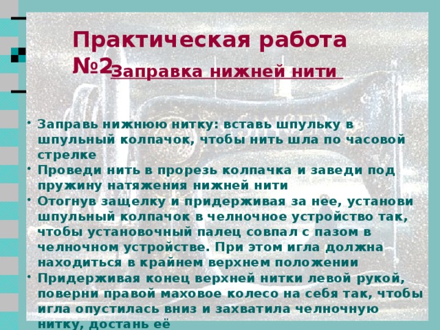 Практическая работа №1    Заправка верхней нити  Установи нитепритягиватель и игловодитель в крайнее верхнее положение, повернув маховое колесо на себя Подними лапку Поставь катушку с нитками на катушечный стержень Заправь верхнюю нитку, проведи нитку через нитенаправитель, затем по правой прорези вниз, огибая скрытую систему натяжения верхней нити Поднимись по левой прорези и заведи нитку в нитепритягиватель справа налево, а затем спустись вновь по левой прорези. Заправь нитку в нитенаправитель на головке машины, затем в левый нитенаправитель на игловодителе. Вставь нитку в иглу в направлении от себя 2 2