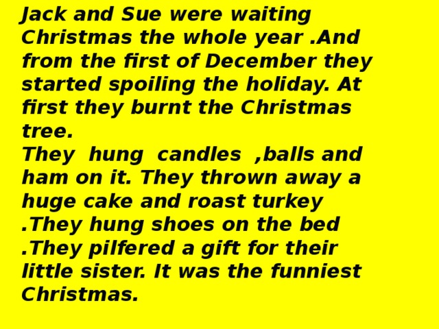 Jack and Sue were waiting Christmas the whole year .And from the first of December they started spoiling the holiday. At first they burnt the Christmas tree. They hung candles ,balls and ham on it. They thrown away a huge cake and roast turkey .They hung shoes on the bed .They pilfered a gift for their little sister. It was the funniest Christmas.  Bought, lights ,prepared for, decorated ,cooked, socks