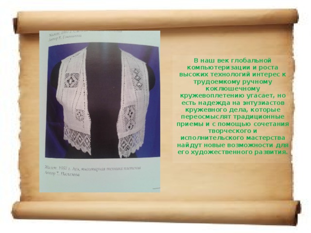 В наш век глобальной компьютеризации и роста высоких технологий интерес к трудоемкому ручному коклюшечному кружевоплетению угасает, но есть надежда на энтузиастов кружевного дела, которые переосмыслят традиционные приемы и с помощью сочетания творческого и исполнительского мастерства найдут новые возможности для его художественного развития.