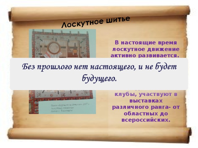 В настоящие время лоскутное движение активно развивается. С каждым годом мастериц лоскутного шитья становится больше, они объединяются в клубы, участвуют в выставках различного ранга- от областных до всероссийских.