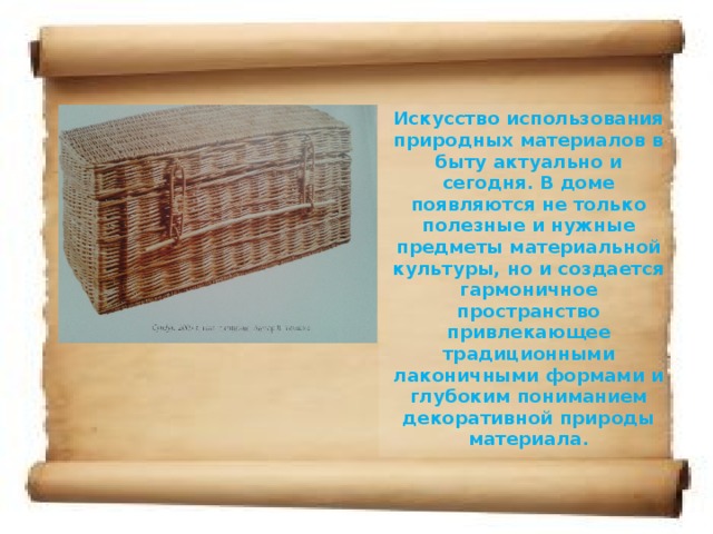 Искусство использования природных материалов в быту актуально и сегодня. В доме появляются не только полезные и нужные предметы материальной культуры, но и создается гармоничное пространство привлекающее традиционными лаконичными формами и глубоким пониманием декоративной природы материала.