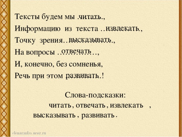 Тексты будем мы ………., Информацию из текста ……………, Точку зрения………………., На вопросы ……………, И, конечно, без сомненья, Речь при этом …………..! читать извлекать высказывать отвечать развивать Слова-подсказки:  , , , , . читать отвечать извлекать высказывать развивать