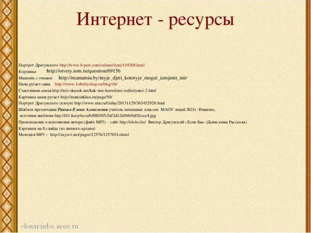 Интернет - ресурсы   Портрет Драгунского http://www.b-port.com/culture/item/119268.html Корзинка Мальчик с очками Папа ругает сына http://www.1stbabyshop.ru/blog/16/ Счастливая семья http://mir-skazok.net/kak-stat-horoshimi-roditelyami-2.html Картинка мама ругает http://maminklass.ru/page/50/ Портрет Драгунского (клоун) http://www.mn.ru/friday/20131129/363452928.html Шаблон презентации Ранько Елена Алексеевна учитель начальных классов МАОУ лицей №21г. Иваново,  источник шаблона http://ib1.keep4u.ru/b/080305/2d/2d12d4b6f6d5fecce8.jpg Произведение в исполнении автора (файл МР3) - сайт http://ololo.fm/ Виктор Драгунский «Если Бы» (Денискины Рассказы) Картинки на 8 слайде (из личного архива) Мелодия МР3 – http://zaycev.net/pages/12576/1257654.shtml http://otvety.tom.ru/question/69156 http://mamamia.by/inyje_djeti_kotoryje_mogut_izmjenit_mir