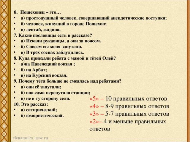 6. Пошехонец – это… а) простодушный человек, совершающий анекдотические поступки; б) человек, живущий в городе Пошехон; в) лентяй, жадина. 7. Какие пословицы есть в рассказе? а) Искали рукавицы, а они за поясом. б) Совсем вы меня запутали. в) В трёх соснах заблудились. 8. Куда приехали ребята с мамой и тётей Олей? а)на Павелецкий вокзал ; б) на Арбат; в) на Курский вокзал. 9. Почему тётя больше не смеялась над ребятами? а) они её запутали; б) она сама перепутала станции; в) не в ту сторону сели. 10. Это рассказ: а) сатирический; б) юмористический. «5» – 10 правильных ответов «4» – 8-9 правильных ответов «3» – 5-7 правильных ответов «2»– 4 и меньше правильных ответов