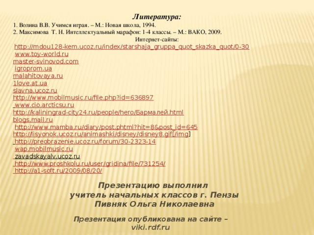 Литература: 1. Волина В.В. Учимся играя. – М.: Новая школа, 1994. 2. Максимова Т. Н. Интеллектуальный марафон: 1-4 классы. – М.: ВАКО, 2009. Интернет-сайты:  http://mdou128-kem.ucoz.ru/index/starshaja_gruppa_quot_skazka_quot/0-30  www.toy-world.ru  master-svinovod.com  igroprom.ua  malahitovaya.ru  1love.at.ua  slavna.ucoz.ru http://www.mobilmusic.ru/file.php?id=636897  www.cio.arcticsu.ru  http://kaliningrad-city24.ru/people/hero/Бармалей.html  blogs.mail.ru   http://www.mamba.ru/diary/post.phtml?hit=8&post_id=645 http://lisyonok.ucoz.ru/animashki/disney/disney8.gif[/img ]  http://preobrazenie.ucoz.ru/forum/30-2323-14  wap.mobilmusic.ru   zavadskayalv.ucoz.ru  http://www.proshkolu.ru/user/gridina/file/731254/  http://a1-soft.ru/2009/08/20/        Презентацию выполнил учитель начальных классов г. Пензы Пивняк Ольга Николаевна Презентация опубликована на сайте – viki.rdf.ru