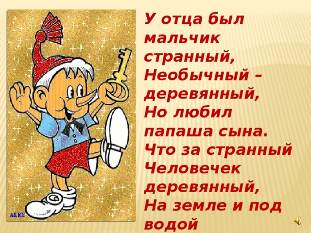 У отца был мальчик странный, Необычный – деревянный, Но любил папаша сына. Что за странный Человечек деревянный, На земле и под водой Ищет ключик золотой. Всюду нос суёт он длинный, Кто же это?...