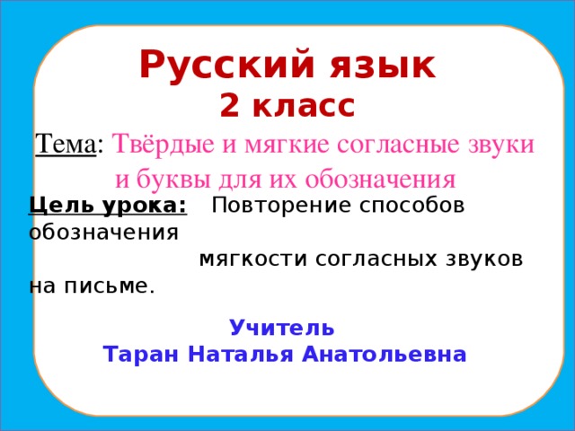 Русский язык 2 класс Тема : Твёрдые и мягкие согласные звуки и буквы для их обозначения   Цель урока:  Повторение способов обозначения  мягкости согласных звуков на письме. Учитель Таран Наталья Анатольевна