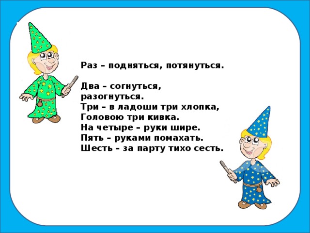 Раз – подняться, потянуться. Два – согнуться, разогнуться. Три – в ладоши три хлопка, Головою три кивка. На четыре – руки шире. Пять – руками помахать. Шесть – за парту тихо сесть.